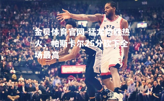 猛龙险胜热火，帕斯卡尔25分砍下全场最高